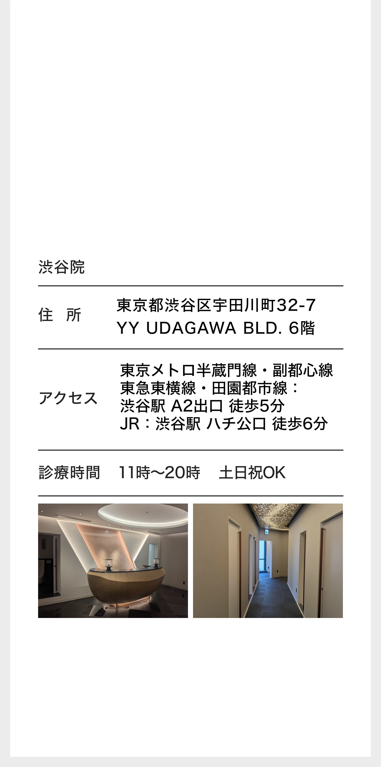 渋谷院/住所 東京都渋谷区宇田川町32-7 YY UDAGAWA BLD. 6階/アクセス 東京メトロ半蔵門線・副都心線、東急東横線・田園都市線: 渋谷駅A2出口より徒歩5分 JR: 渋谷駅ハチ公口より徒歩6分 診療時間/11時〜20時 土日祝OK